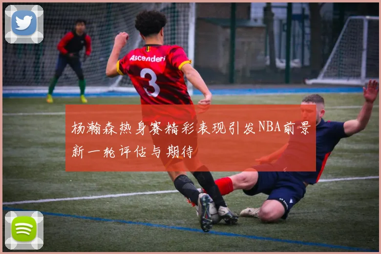杨瀚森热身赛精彩表现引发NBA前景新一轮评估与期待